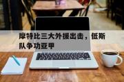 开云体育APP下载-关于摩特比三大外援出击，低斯队争功亚甲的信息